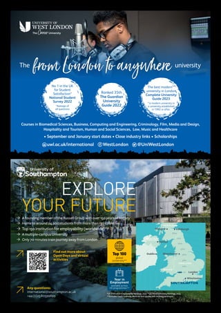 fromLondontoanywhere
The university
Courses in Biomedical Sciences, Business, Computing and Engineering, Criminology, Film, Media and Design,
Hospitality and Tourism, Human and Social Sciences, Law, Music and Healthcare
• September and January start dates • Close industry links • Scholarships
Ranked 35th
The Guardian
University
Guide 2022
No 1 in the UK
for Student
Satisfaction*
National Student
Survey 2022
*Average of
all questions
The best modern**
university in London
Complete University
Guide 2023
**a modern university in
a university established
in 1992 or after.
uwl.ac.uk/international WestLondon @UniWestLondon
EXPLORE
EXPLORE
YOUR FUTURE
YOUR FUTURE
Ò A founding member of the Russell Group with over 150 years of history
Ò Home to around 24,900 students from more than 130 countries
Ò Top 150 Institution for employability (worldwide)*
Ò A multiple-campus University
Ò Only 70 minutes train journey away from London
Any questions:
international@southampton.ac.uk
+44(0)2380599699
*QS Graduation Employability Rankings, 2022		**QS World University Rankings, 2023
***Excludes Health Sciences, Medicine and courses with existing placements
Top 100
global
university**
Year in
Employment
available across
UG programmes***
London
1hr
2hrs
3hrs
4hrs
5hrs
6hrs
7hrs
8hrs
Manchester
Glasgow
Belfast
Dublin
Winchester
Edinburgh
S C O T L A N D
W A L E S
N O R T H E R N
I R E L A N D
E N G L A N D
SOUTHAMPTON
Find out more about
Open Days and virtual
activities
 