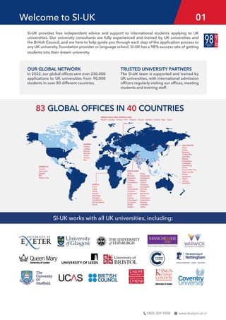 www.studyin-uk.in
1800-309-9008
83 GLOBAL OFFICES IN 40 COUNTRIES
ASIA PACIFIC
Tokyo
Osaka
Bangkok
Chiang Mai
Shanghai
Beijing
Guangzhou
Changsha
Hong Kong
Hanoi
Ho Chi Minh City
Kuala Lumpur
Manila
Singapore
Taipei
Jakarta
Vientiane
EUROPE
London
Lefkoşa
Nicosia
Warsaw
Tirana
Pristina
Kyiv
AMERICAS
Toronto
Vancouver
Bogota
BVI
Mexico City
MIDDLE EAST AND CENTRAL ASIA
Riyadh Istanbul Ankara Izmir Atasehir Denizli Tashkent Almaty Baku Dubai
AFRICA
Cairo
Lagos
Abuja
Nairobi
Mombasa
Kampala
Casablanca
Dar es Salaam
Accra
SOUTH ASIA
Delhi
Mumbai
Bangalore
Chennai
Coimbatore
Pune
Jaipur
Ahmedabad
Lucknow
Hyderabad
Kochi
Kolkata
Chandigarh
Gurugram
Thane
Nagpur
Vizag
Vijayawada
Rawalpindi
Karachi
Lahore
Peshawar
Faisalabad
Sahiwal
Multan
Islamabad
Dhaka
Chattogram
Kathmandu
Pokhara
Colombo
Jaffna
Welcome to SI-UK 01
SI-UK works with all UK universities, including:
SI-UK provides free independent advice and support to international students applying to UK
universities. Our university consultants are fully experienced and trained by UK universities and
the British Council, and are here to help guide you through each step of the application process to
any UK university, foundation provider or language school. SI-UK has a 98% success rate of getting
students into their dream university.
OUR GLOBAL NETWORK
In 2022, our global offices sent over 230,000
applications to UK universities from 90,000
students in over 80 different countries.
TRUSTED UNIVERSITY PARTNERS
The SI-UK team is supported and trained by
UK universities, with international admission
officers regularly visiting our offices, meeting
students and training staff.
 