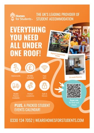 THE UK’S LEADING PROVIDER OF
STUDENT ACCOMMODATION
PLUS, A PACKED STUDENT
EVENTS CALENDAR!
Nationwide
Studio
Rooms
Available
All Bills
Included
Perfect
Locations
Fast
WiFi
Safe &
Secure
EVERYTHING
YOU NEED
ALL UNDER
ONE ROOF!
0330 134 7052 | WEAREHOMESFORSTUDENTS.COM
En suite Rooms
Scan me
to find out
more
Stylish Communal
Areas
 