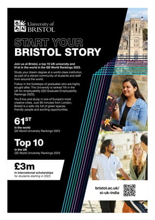 61ST
in the world
QS World University Rankings 2023
bristol.ac.uk/
si-uk-india
Top10
in the UK
QS World University Rankings 2023
£3m
in international scholarships
for students starting in 2023
START YOUR
BRISTOL STORY
Join us at Bristol, a top 10 UK university and
61st in the world in the QS World Rankings 2023.
Study your dream degree at a world-class institution,
as part of a vibrant community of students and staff
from around the world.
Follow in the footsteps of graduates who are highly
sought after. The University is ranked 7th in the
UK for employability (QS Graduate Employability
Rankings 2022).
You’ll live and study in one of Europe’s most
creative cities. Just 90 minutes from London,
Bristol is a safe city full of green spaces,
friendly people and exciting opportunities.
 