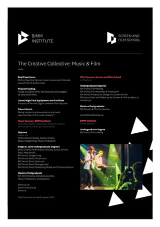 The Creative Collective: Music & Film
____
Real Experience
Perform/work at famous music venues and festivals
around the UK and Europe.
Project Funding
Funds to submit films into festivals and budgets
to fund short films.
Latest High-Tech Equipment and Facilities
Access to Film and Digital cameras from day one.
Talent Match
Giving students vital experience and work
opportunities in the music industry*.
Music Courses: BIMM Institute
UK (London, Brighton, Manchester, Bristol, Birmingham)
Germany (Berlin, Hamburg), Ireland (Dublin)
Diploma
London only
Performance (Vocals, Guitar, Drums,
Bass), Songwriting, Music Production
Single & Joint Undergraduate Degrees
BMus (Hons) Performance (Vocals, Guitar, Drums,
Bass, Keyboards)
BA (Hons) Songwriting
BA (Hons) Music Production
BA (Hons) Music Business
BA (Hons) Event Management
BA (Hons) Music Marketing Media and Communication
Masters Postgraduate
MA Performance, Entrepreneurship,
Music Production, Composition
bimm.ac.uk
bimm-institute.de
bimm.ie
Film Courses: Screen and Film School
UK (Brighton)
Undergraduate Degrees
BA (Hons) Filmmaking
BA (Hons) Film Business & Production
BA (Hons) Production Design for Screen & Film
BA (Hons) Hair and Make-up for Screen & Film (subject to
Validation)
Masters Postgraduate
MA Screen & Film Production
screenfilmschool.ac.uk
BIMM Institute
Germany (Berlin)
Undergraduate Degree
BA (Hons) Filmmaking
*New Partnership with Spotify signed in 2021
 