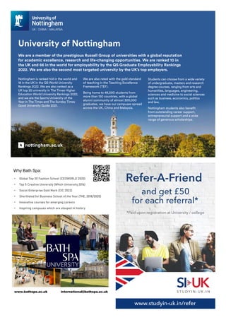 Nottingham is ranked 103 in the world and
18 in the UK in the QS World University
Rankings 2022. We are also ranked as a
UK top 20 university in The Times Higher
Education World University Rankings 2022,
and we are the Sports University of the
Year in The Times and The Sunday Times
Good University Guide 2021.
We are a member of the prestigious Russell Group of universities with a global reputation
for academic excellence, research and life-changing opportunities. We are ranked 10 in
the UK and 66 in the world for employability by the QS Graduate Employability Rankings
2022. We are also the second most targeted university by the UK’s top employers.
University of Nottingham
We are also rated with the gold standard
of teaching in the Teaching Excellence
Framework (TEF).
Being home to 48,000 students from
more than 150 countries, with a global
alumni community of almost 300,000
graduates, we have our campuses spread
across the UK, China and Malaysia.
Students can choose from a wide variety
of undergraduate, masters and research
degree courses, ranging from arts and
humanities, languages, engineering,
sciences and medicine to social sciences
such as business, economics, politics
and law.
Nottingham students also benefit
from outstanding career support,
entrepreneurial support and a wide
range of generous scholarships.
nottingham.ac.uk
• Global Top 30 Fashion School (CEOWORLD 2020)
• Top 5 Creative University (Which University 2016)
• Social Enterprise Gold Mark (CIC 2022)
• Shortlisted for Business School of the Year (THE, 2018/2020)
• Innovative courses for emerging careers
• Inspiring campuses which are steeped in history
Why Bath Spa:
www.bathspa.ac.uk international@bathspa.ac.uk
www.studyin-uk.in/refer
and get £50
for each referral*
*Paid upon registration at University / college
 