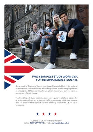 Known as the 'Graduate Route', this visa will be available to international
students who have completed an undergraduate or masters programme
at a recognised UK university, allowing them to work, or look for work, in
any career of their choice.
This ﬂexible post-study work visa does not require you to have a job offer
or sponsorship from an employer before you apply, meaning you can
look for or undertake work at any skill or salary level in the UK for up to
two years.
TWO-YEAR POST-STUDY WORK VISA
FOR INTERNATIONAL STUDENTS
Contact SI-UK for further details by
calling 1800-309-9008 or visiting www.studyin-uk.in
 