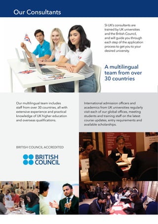 SI-UK’s consultants are
trained by UK universities
and the British Council,
and will guide you through
each step of the application
process to get you to your
desired university.
A multilingual
team from over
30 countries
Our multilingual team includes
staff from over 30 countries, all with
extensive experience and practical
knowledge of UK higher education
and overseas qualifications.
International admission officers and
academics from UK universities regularly
visit each of our global offices, meeting
students and training staff on the latest
course updates, entry requirements and
available scholarships.
BRITISH COUNCIL ACCREDITED
Our Consultants
 
