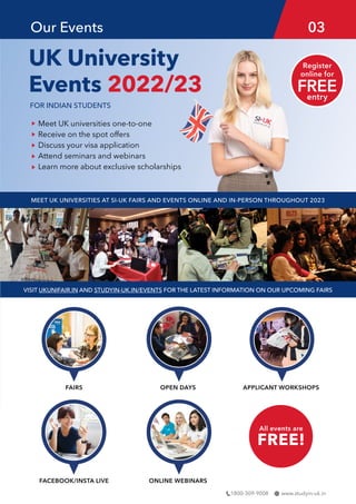 www.studyin-uk.in
1800-309-9008
UK University
Events 2022/23
FOR INDIAN STUDENTS
FAIRS
FACEBOOK/INSTA LIVE ONLINE WEBINARS
OPEN DAYS APPLICANT WORKSHOPS
Meet UK universities one-to-one
Receive on the spot offers
Discuss your visa application
Attend seminars and webinars
Learn more about exclusive scholarships
MEET UK UNIVERSITIES AT SI-UK FAIRS AND EVENTS ONLINE AND IN-PERSON THROUGHOUT 2023
VISIT UKUNIFAIR.IN AND STUDYIN-UK.IN/EVENTS FOR THE LATEST INFORMATION ON OUR UPCOMING FAIRS
All events are
FREE!
Our Events 03
 