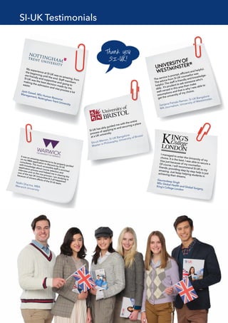 SI-UK has ably guided me with the entire
process of applying to and securing a place
at a UK university.
The service is prompt, efﬁcient and helpful.
The advice from SI-UK counsellor was
helpful. The staff is friendly and knowledge-
able. It’s prudent to ask someone who’s
well-versed in this area than make
assumptions and that is why I was able to
get the university of my choice.
My experience at SI-UK was so amazing, from
the beginning until the end. Staff members
are friendly and supportive and going to
SI-UK was the best decision made by me,
making the admission and visa process a lot
easier.
Jyoti Gawali, MSc Human Resource
Management, Nottingham Trent University
I managed to enter the University of my
choice. It is the best. I was able to secure a
Visa just because of my counsellor.
Of course, I will recommend SI-UK to my
friends, providing step by step help is just
amazing. Just keep helping students in
achieving their dreams.
Gauravdeep Singh
MSc Global Health and Global Surgery,
King’s College London
It was an amazing experience to be properly guided
on my MBA application to Warwick by SI-UK
consultants. The much accessible staff is enriched
with knowledge about course selection and
application process and helped me in clearing the
interview and on the visa process. I am studying in
one of the top UK Universities & it all happened
because of sincere efforts of the SI-Uk team.
SI-UK Testimonials
 