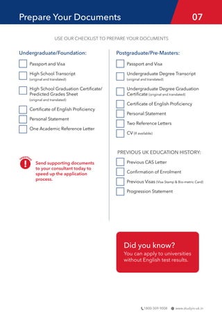www.studyin-uk.in
1800-309-9008
Undergraduate/Foundation:
Passport and Visa
High School Transcript
(original and translated)
High School Graduation Certificate/
Predicted Grades Sheet
(original and translated)
Certificate of English Proficiency
Personal Statement
One Academic Reference Letter
Prepare Your Documents 07
USE OUR CHECKLIST TO PREPARE YOUR DOCUMENTS
Postgraduate/Pre-Masters:
Passport and Visa
Undergraduate Degree Transcript 		
(original and translated)
Undergraduate Degree Graduation
Certificate (original and translated)
Certificate of English Proficiency
Personal Statement
Two Reference Letters
CV (If available)
PREVIOUS UK EDUCATION HISTORY:
Previous CAS Letter
Confirmation of Enrolment
Previous Visas (Visa Stamp & Bio-metric Card)
Progression Statement
Send supporting documents
to your consultant today to
speed up the application
process.
Did you know?
You can apply to universities
without English test results.
 