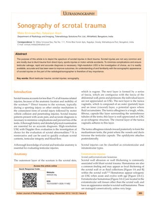 Indian Journal of Radiology and Imaging / May 2012 / Vol 22 / Issue 2
Indian Journal of Radiology and Imaging / November 2012 / Vol 22 / Issue 4 293
Sonography of scrotal trauma
Meka Srinivasa Rao, Kalyanpur Arjun
Department of Radiology and Imaging, Teleradiology Solutions Pvt. Ltd., Whitefield, Bangalore, India
Correspondence: Dr. Meka Srinivasa Rao, Flat No. 111, Prime Blue Forest Apts, Rajpalya, Hoody, Mahadevpura Post, Bangalore, India.
E‑mail: srinivas.meka@telradsol.com
Abstract
The purpose of this article is to depict the spectrum of scrotal injuries in blunt trauma. Scrotal injuries are not very common and
are mostly due to blunt trauma from direct injury, sports injuries or motor vehicle accidents. To minimize complications and ensure
testicular salvage, rapid and accurate diagnosis is necessary. High‑resolution USG is the investigation of choice, as it is readily
available, accurate and has been seen to improve outcomes. An understanding of and familiarity with the sonographic appearance
of scrotal injuries on the part of the radiologist/sonographer is therefore of key importance.
Key words: Blunt testicular trauma; scrotal injuries; sonography
Ultrasonography
Introduction
Scrotaltraumaaccountsforlessthan1%ofalltrauma‑related
injuries, because of the anatomic location and mobility of
the scrotum.[1]
Direct trauma to the scrotum, typically
during a sporting injury or other similar mechanism is
the commonest form of scrotal injury followed by motor
vehicle collision and penetrating injuries. Scrotal trauma
patients present with acute pain, and accurate diagnosis is
necessary to minimize complications and prevent loss of the
testis.Athorough history and detailed physical examination
are essential for an accurate diagnosis. High‑resolution
USG with Doppler flow evaluation is the investigation of
choice for the evaluation of scrotal abnormalities.[2]
It is
noninvasive and can be used to quickly evaluate scrotal
contents, testicular integrity and blood flow.
Athorough knowledge of scrotal and testicular anatomy is
essential for evaluating testicular injuries.
Anatomy
The outermost layer of the scrotum is the scrotal skin,
which is rugose. The next layer is formed by a series
of fascia, which are contiguous with the fascia of the
abdominal wall, penis and perineum; the individual layers
are not appreciated on USG. The next layer is the tunica
vaginalis, which is composed of an outer (parietal) layer
and an inner (visceral) layer, a potential space where
fluid accumulates. The tunica albuginea is a tough, white,
fibrous, capsule‑like layer surrounding the seminiferous
tubules of the testis; this layer is well appreciated on USG
as an echogenic structure. The visceral layer of the tunica
vaginalis adheres to this layer.
The tunica albuginea extends inward posteriorly to form the
mediastinum testis, the point where the vessels and ducts
traverse the testicular capsule. The epididymis attaches
posterolaterally.
Scrotal injuries can be classified as extratesticular and
intratesticular types.
Extratesticular injuries
Scrotal wall/extratesticular hematoma
Scrotal wall abrasion or wall thickening is commonly
associated with blunt scrotal trauma. Hematomas are also
a common finding and may appear as focal thickening of
the scrotal wall or as fluid collections [Figure 1A and B]
within the scrotal wall.[2,3]
Hematomas appear echogenic
on USG when acute and evolve with age [Figure 2A‑C].
Extratesticular hematomas [Figure 3A‑C] are located in the
extratesticular soft tissues other than the scrotal wall, and
have an appearance similar to scrotal wall hematoma. These
are managed conservatively, unless very large.
Access this article online
Quick Response Code:
Website:
www.ijri.org
DOI:
10.4103/0971-3026.111482
 