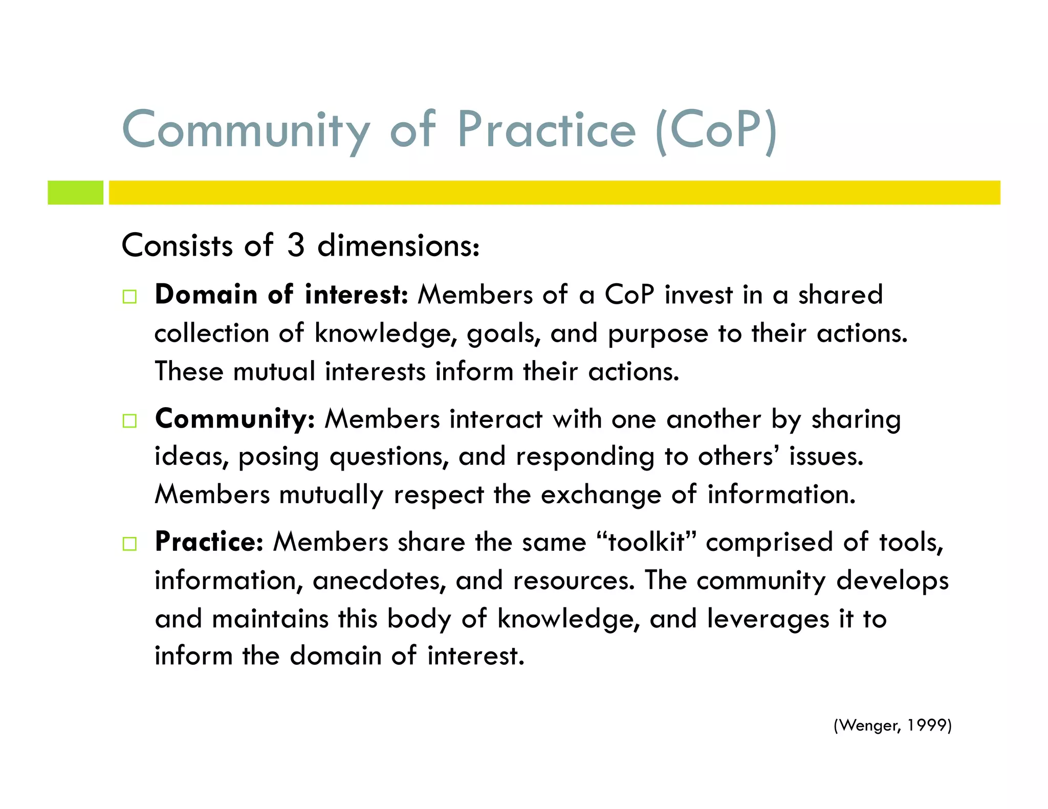 Community of Practice (CoP)
Consists of 3 dimensions:
¨  Domain of interest: Members of a CoP invest in a shared
collection of knowledge, goals, and purpose to their actions.
These mutual interests inform their actions.
¨  Community: Members interact with one another by sharing
ideas, posing questions, and responding to others’ issues.
Members mutually respect the exchange of information.
¨  Practice: Members share the same “toolkit” comprised of tools,
information, anecdotes, and resources. The community develops
and maintains this body of knowledge, and leverages it to
inform the domain of interest.
(Wenger, 1999)
 