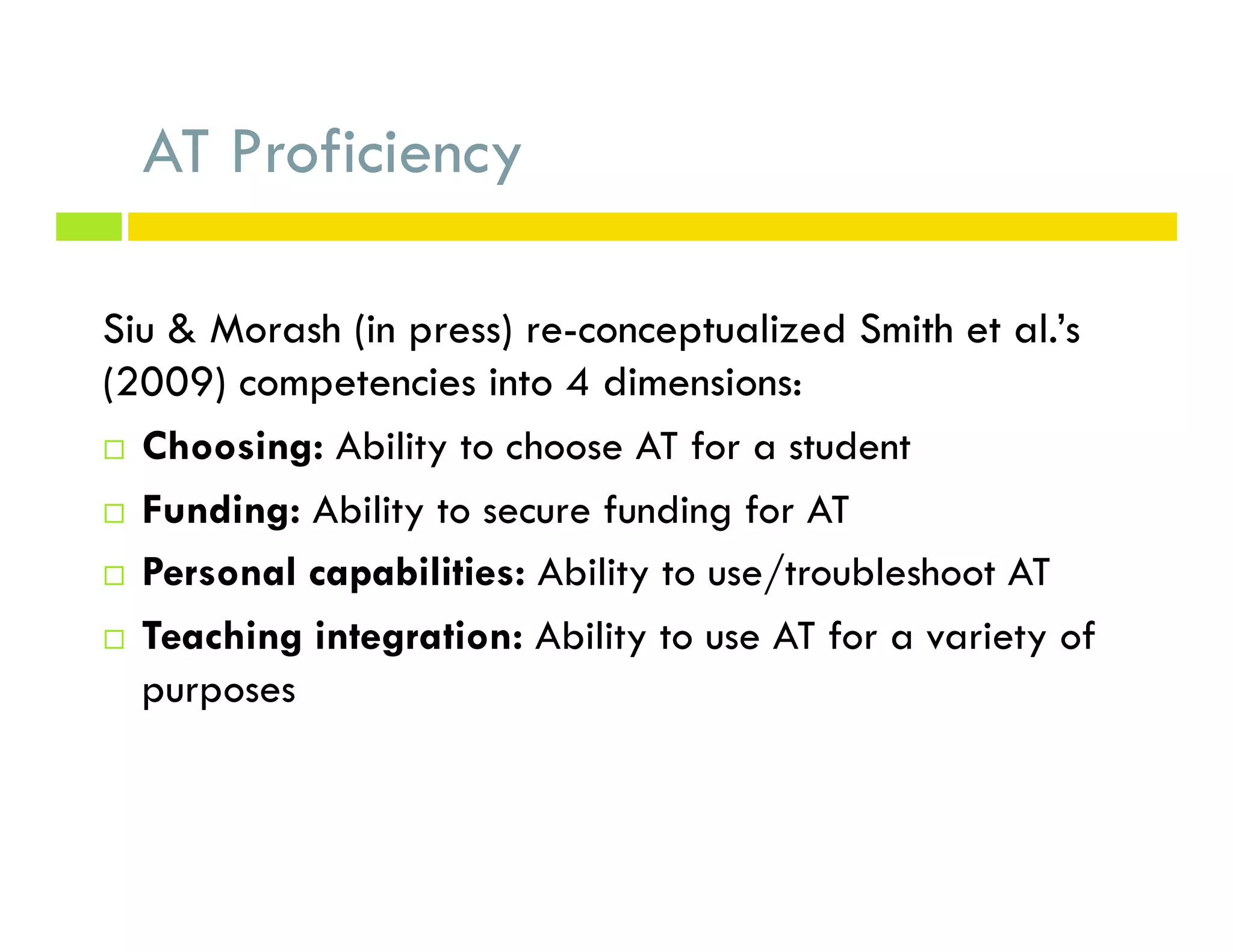 AT Proficiency
Siu & Morash (in press) re-conceptualized Smith et al.’s
(2009) competencies into 4 dimensions:
¨  Choosing: Ability to choose AT for a student
¨  Funding: Ability to secure funding for AT
¨  Personal capabilities: Ability to use/troubleshoot AT
¨  Teaching integration: Ability to use AT for a variety of
purposes
 