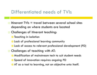 Differentiated needs of TVIs
¨  Itinerant TVIs = travel between several school sites
depending on where students are located
¨  Challenges of itinerant teaching:
¤  Teaching in isolation
¤  Lack of professional learning community
¤  Lack of access to relevant professional development (PD)
¨  Challenges of teaching with AT:
¤  Modification of mainstream tech to suit student needs
¤  Speed of innovation requires ongoing PD
¤  AT as a tool to learning, not an objective unto itself.
 
