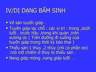 IV/DỊ DẠNG BẨM SINH
• Vô sản tuyến giáp .
• Tuyến giáp lạc chỗ : các vị trí : trong ,dưới
lưỡi , trước hầu ,trong khí quản ,trên
xương ức ( Trên đường đi xuống của
tuyến giáp trong thời kỳ bào thai )
• Thiểu sản:1 thùy ,2 thùy (chỉ có phần eo)
:mô mỡ chiếm ở thùy bị thiểu sản .
• Nang giáp móng ,nang giáp lưỡi …
 
