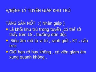 V/BỆNH LÝ TUYẾN GIÁP KHU TRÚ
TĂNG SẢN NỐT :( Nhân giáp )
• Là khối khu trú trong tuyến ,có thể sờ
thấy trên LS , thường đơn độc
• Siêu âm mô tả vị trí , ranh giới , KT , cấu
trúc
• Giới hạn rõ hay không , có viền giảm âm
xung quanh không .
 