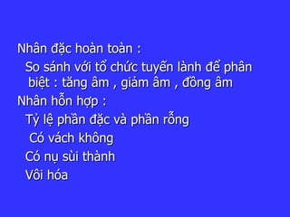 Nhân đặc hoàn toàn :
So sánh với tổ chức tuyến lành để phân
biệt : tăng âm , giảm âm , đồng âm
Nhân hỗn hợp :
Tỷ lệ phần đặc và phần rỗng
Có vách không
Có nụ sùi thành
Vôi hóa
 