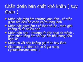 Chẩn đoán bản chất khó khăn ( suy
đoán )
• Nhân đặc tăng âm thường lành tính , có viền
giảm âm đều do chèn ép thường lành
• Nhân đặc giảm âm : cả lành và ác , ranh giới
không rõ ác nhiều hơn
• Nhân hỗn hợp : thường từ đặc hoại tử thành ,
gồm phần rỗng âm và đặc âm bờ không đều
nghi ác
• Nhân có vôi hóa không gợi ý ác hay lành
• Giả nang : ác tính ít ( có K giả nang
Cystadenocarcinoma )
 