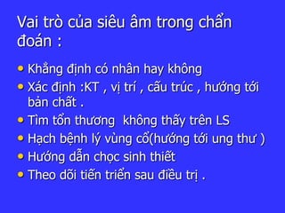 Vai trò của siêu âm trong chẩn
đoán :
• Khẳng định có nhân hay không
• Xác định :KT , vị trí , cấu trúc , hướng tới
bản chất .
• Tìm tổn thương không thấy trên LS
• Hạch bệnh lý vùng cổ(hướng tới ung thư )
• Hướng dẫn chọc sinh thiết
• Theo dõi tiến triển sau điều trị .
 