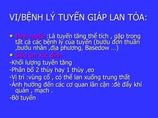 VI/BỆNH LÝ TUYẾN GIÁP LAN TỎA:
• Định nghĩa :Là tuyến tăng thể tích , gặp trong
tất cả các bệnh lý của tuyến (bướu đơn thuần
,bướu nhân ,địa phương, Basedow …)
• Siêu âm xác định :
-Khối lượng tuyến tăng
-Phân bố 2 thùy hay 1 thùy ,eo
-Vị trí :vùng cổ , có thể lan xuống trung thất
-Ảnh hưởng đến các cơ quan lân cận :đè đẩy khí
quản , mạch .
-Bờ tuyến
 