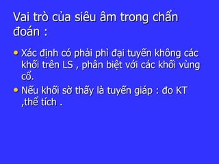 Vai trò của siêu âm trong chẩn
đoán :
• Xác định có phải phì đại tuyến không các
khối trên LS , phân biệt với các khối vùng
cổ.
• Nếu khối sờ thấy là tuyến giáp : đo KT
,thể tích .
 