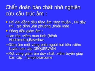 Chẩn đoán bản chất nhờ nghiên
cứu cấu trúc âm :
• Phì đại đồng đều tăng âm :đơn thuần , PN dậy
thì , gia đình ,địa phương ,thiếu iode
• Đồng đều giảm âm :
+Lan tỏa :viêm mạn tính (bệnh
Hashimoto),Basedow.
+Giảm âm một vùng phía ngoài hai bên :viêm
tuyến bán cấp DEQUERVAIN
+Một vùng giảm âm duy nhất :viêm tuyến giáp
bán cấp , lymphosarcome
 