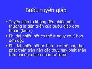Bướu tuyến giáp
• Tuyến giáp to không đều nhiều nốt :
thường là tiến triển của bướu giáp đơn
thuần (lành )
• Phì đại nhiều nốt có thể ít nguy cơ K hơn
đơn độc
• Phì đại nhiều nốt ác tính : có thể ung thư
phát triển trên nền các thùy hay phát triển
trên phì đại nhiều nhân từ trước .
 