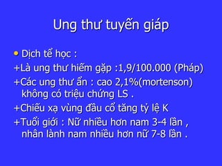 Ung thư tuyến giáp
• Dịch tể học :
+Là ung thư hiếm gặp :1,9/100.000 (Pháp)
+Các ung thư ẩn : cao 2,1%(mortenson)
không có triệu chứng LS .
+Chiếu xạ vùng đầu cổ tăng tỷ lệ K
+Tuổi giới : Nữ nhiều hơn nam 3-4 lần ,
nhân lành nam nhiều hơn nữ 7-8 lần .
 