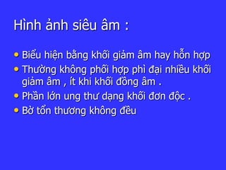 Hình ảnh siêu âm :
• Biểu hiện bằng khối giảm âm hay hỗn hợp
• Thường không phối hợp phì đại nhiều khối
giảm âm , ít khi khối đồng âm .
• Phần lớn ung thư dạng khối đơn độc .
• Bờ tổn thương không đều
 