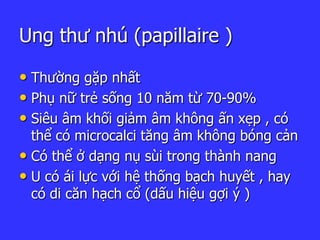 Ung thư nhú (papillaire )
• Thường gặp nhất
• Phụ nữ trẻ sống 10 năm từ 70-90%
• Siêu âm khối giảm âm không ấn xẹp , có
thể có microcalci tăng âm không bóng cản
• Có thể ở dạng nụ sùi trong thành nang
• U có ái lực với hệ thống bạch huyết , hay
có di căn hạch cổ (dấu hiệu gợi ý )
 