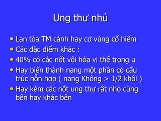 Ung thư nhú
• Lan tỏa TM cảnh hay cơ vùng cổ hiếm
• Các đặc điểm khác :
• 40% có các nốt vôi hóa vi thể trong u
• Hay biến thành nang một phần có cấu
trúc hỗn hợp ( nang Không > 1/2 khối )
• Hay kèm các nốt ung thư rất nhỏ cùng
bên hay khác bên
 