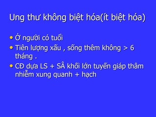 Ung thư không biệt hóa(ít biệt hóa)
• Ở người có tuổi
• Tiên lượng xấu , sống thêm không > 6
tháng .
• CĐ dựa LS + SÂ khối lớn tuyến giáp thâm
nhiễm xung quanh + hạch
 