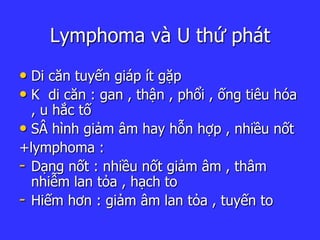 Lymphoma và U thứ phát
• Di căn tuyến giáp ít gặp
• K di căn : gan , thận , phổi , ống tiêu hóa
, u hắc tố
• SÂ hình giảm âm hay hỗn hợp , nhiều nốt
+lymphoma :
- Dạng nốt : nhiều nốt giảm âm , thâm
nhiễm lan tỏa , hạch to
- Hiếm hơn : giảm âm lan tỏa , tuyến to
 