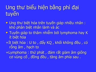 Ung thư biểu hiện bằng phì đại
tuyến
• Ung thư biệt hóa trên tuyến giáp nhiều nhân :
khó phân biệt nhân lành và ác
• Tuyến giáp to thâm nhiễm bởi lymphoma hay K
ít biệt hóa
+Ít biệt hóa : U to , đẩy KQ , khối không đều , có
rỗng âm , hạch to
+Lymphoma : thứ phát , đám rất giảm âm giống
cơ vùng cổ , đồng đều , tăng âm phía sau .
 