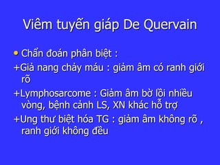 Viêm tuyến giáp De Quervain
• Chẩn đoán phân biệt :
+Giả nang chảy máu : giảm âm có ranh giới
rõ
+Lymphosarcome : Giảm âm bờ lồi nhiều
vòng, bệnh cảnh LS, XN khác hỗ trợ
+Ung thư biệt hóa TG : giảm âm không rõ ,
ranh giới không đều
 