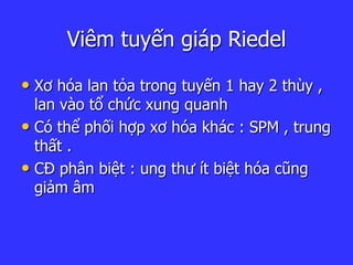 Viêm tuyến giáp Riedel
• Xơ hóa lan tỏa trong tuyến 1 hay 2 thùy ,
lan vào tổ chức xung quanh
• Có thể phối hợp xơ hóa khác : SPM , trung
thất .
• CĐ phân biệt : ung thư ít biệt hóa cũng
giảm âm
 