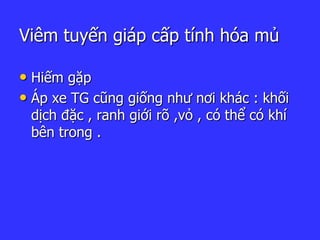 Viêm tuyến giáp cấp tính hóa mủ
• Hiếm gặp
• Áp xe TG cũng giống như nơi khác : khối
dịch đặc , ranh giới rõ ,vỏ , có thể có khí
bên trong .
 