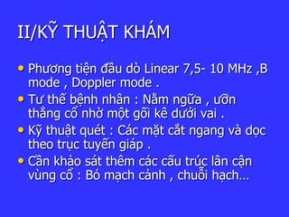 II/KỸ THUẬT KHÁM
• Phương tiện đầu dò Linear 7,5- 10 MHz ,B
mode , Doppler mode .
• Tư thế bệnh nhân : Nằm ngữa , ưỡn
thẳng cổ nhờ một gối kê dưới vai .
• Kỹ thuật quét : Các mặt cắt ngang và ọc
theo trục tuyến giáp .
• Cần khảo sát thêm các cấu trúc lân cận
vùng cổ : Bó mạch cảnh , chuỗi hạch…
 