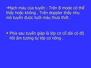 *Mạch máu của tuyến : Trên B mode có thể
thấy hoặc không . Trên doppler thấy nhu
mô tuyến được tưới máu thưa thớt .
• Phía sau tuyến giáp là lớp cơ cổ dài có độ
hồi âm tương tự lớp cơ nông .
 