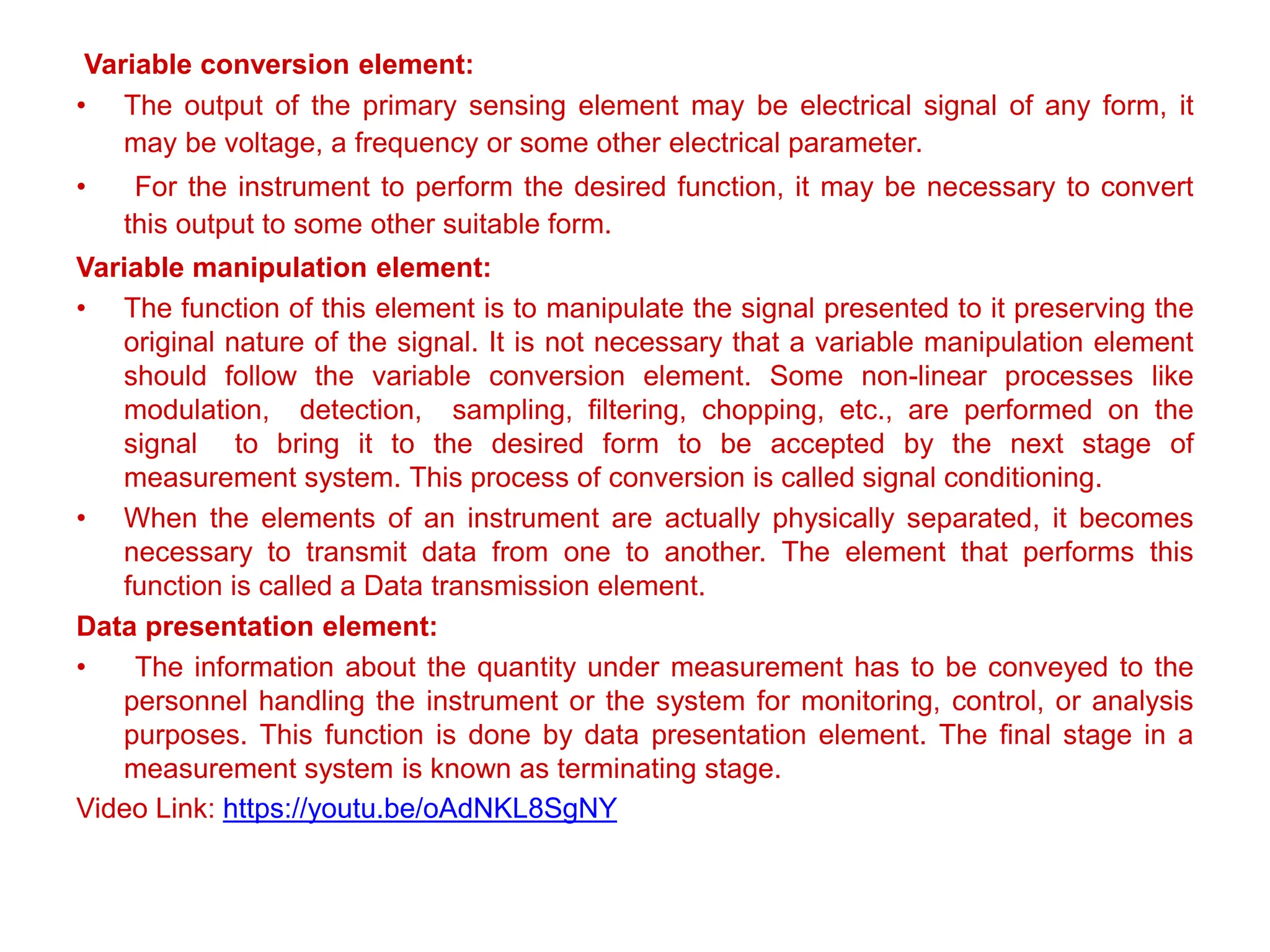Variable conversion element:
• The output of the primary sensing element may be electrical signal of any form, it
may be voltage, a frequency or some other electrical parameter.
• For the instrument to perform the desired function, it may be necessary to convert
this output to some other suitable form.
Variable manipulation element:
• The function of this element is to manipulate the signal presented to it preserving the
original nature of the signal. It is not necessary that a variable manipulation element
should follow the variable conversion element. Some non-linear processes like
modulation, detection, sampling, filtering, chopping, etc., are performed on the
signal to bring it to the desired form to be accepted by the next stage of
measurement system. This process of conversion is called signal conditioning.
• When the elements of an instrument are actually physically separated, it becomes
necessary to transmit data from one to another. The element that performs this
function is called a Data transmission element.
Data presentation element:
• The information about the quantity under measurement has to be conveyed to the
personnel handling the instrument or the system for monitoring, control, or analysis
purposes. This function is done by data presentation element. The final stage in a
measurement system is known as terminating stage.
Video Link: https://youtu.be/oAdNKL8SgNY
 