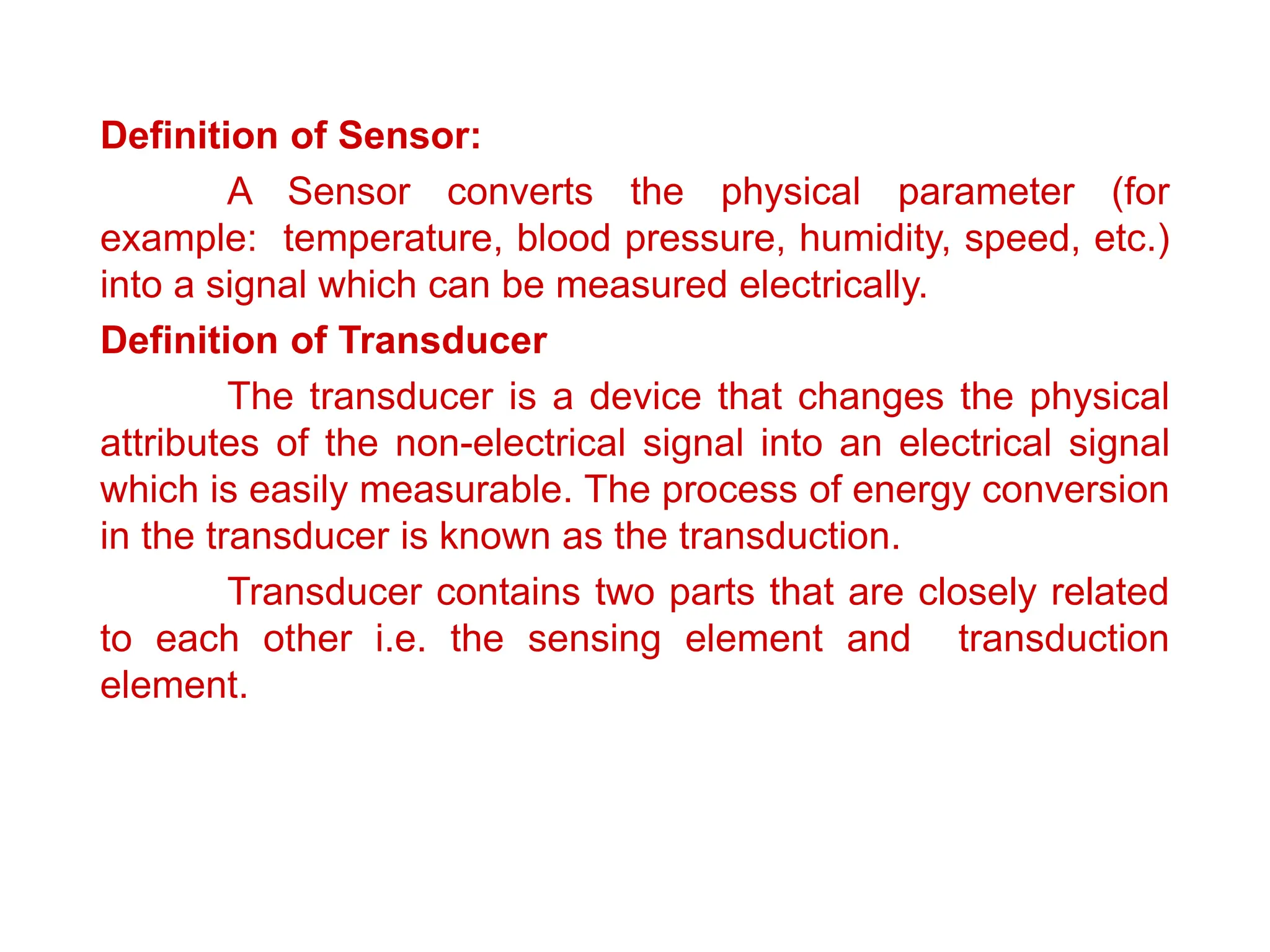 Definition of Sensor:
A Sensor converts the physical parameter (for
example: temperature, blood pressure, humidity, speed, etc.)
into a signal which can be measured electrically.
Definition of Transducer
The transducer is a device that changes the physical
attributes of the non-electrical signal into an electrical signal
which is easily measurable. The process of energy conversion
in the transducer is known as the transduction.
Transducer contains two parts that are closely related
to each other i.e. the sensing element and transduction
element.
 
