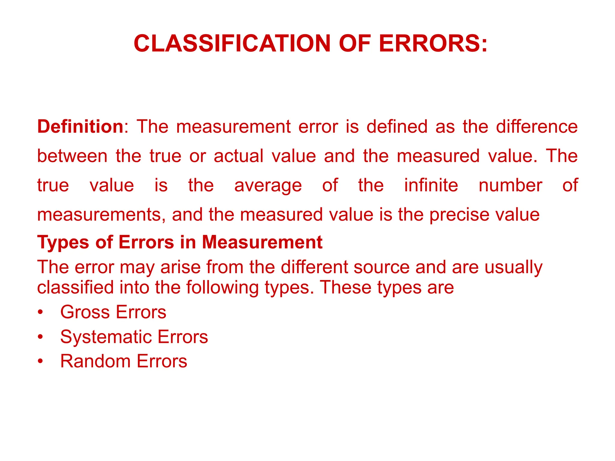 CLASSIFICATION OF ERRORS:
Definition: The measurement error is defined as the difference
between the true or actual value and the measured value. The
true value is the average of the infinite number of
measurements, and the measured value is the precise value
Types of Errors in Measurement
The error may arise from the different source and are usually
classified into the following types. These types are
• Gross Errors
• Systematic Errors
• Random Errors
 