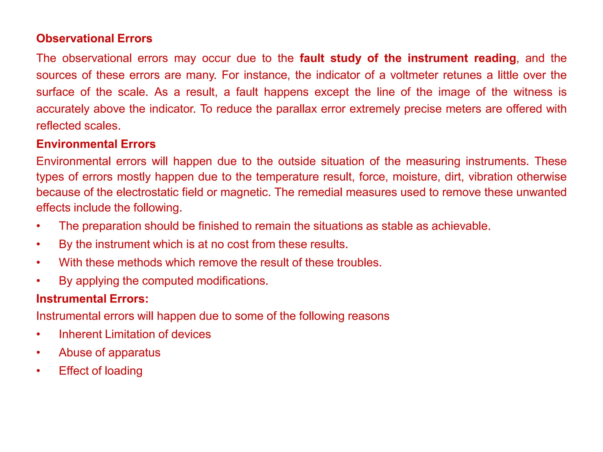 Observational Errors
The observational errors may occur due to the fault study of the instrument reading, and the
sources of these errors are many. For instance, the indicator of a voltmeter retunes a little over the
surface of the scale. As a result, a fault happens except the line of the image of the witness is
accurately above the indicator. To reduce the parallax error extremely precise meters are offered with
reflected scales.
Environmental Errors
Environmental errors will happen due to the outside situation of the measuring instruments. These
types of errors mostly happen due to the temperature result, force, moisture, dirt, vibration otherwise
because of the electrostatic field or magnetic. The remedial measures used to remove these unwanted
effects include the following.
• The preparation should be finished to remain the situations as stable as achievable.
• By the instrument which is at no cost from these results.
• With these methods which remove the result of these troubles.
• By applying the computed modifications.
Instrumental Errors:
Instrumental errors will happen due to some of the following reasons
• Inherent Limitation of devices
• Abuse of apparatus
• Effect of loading
 