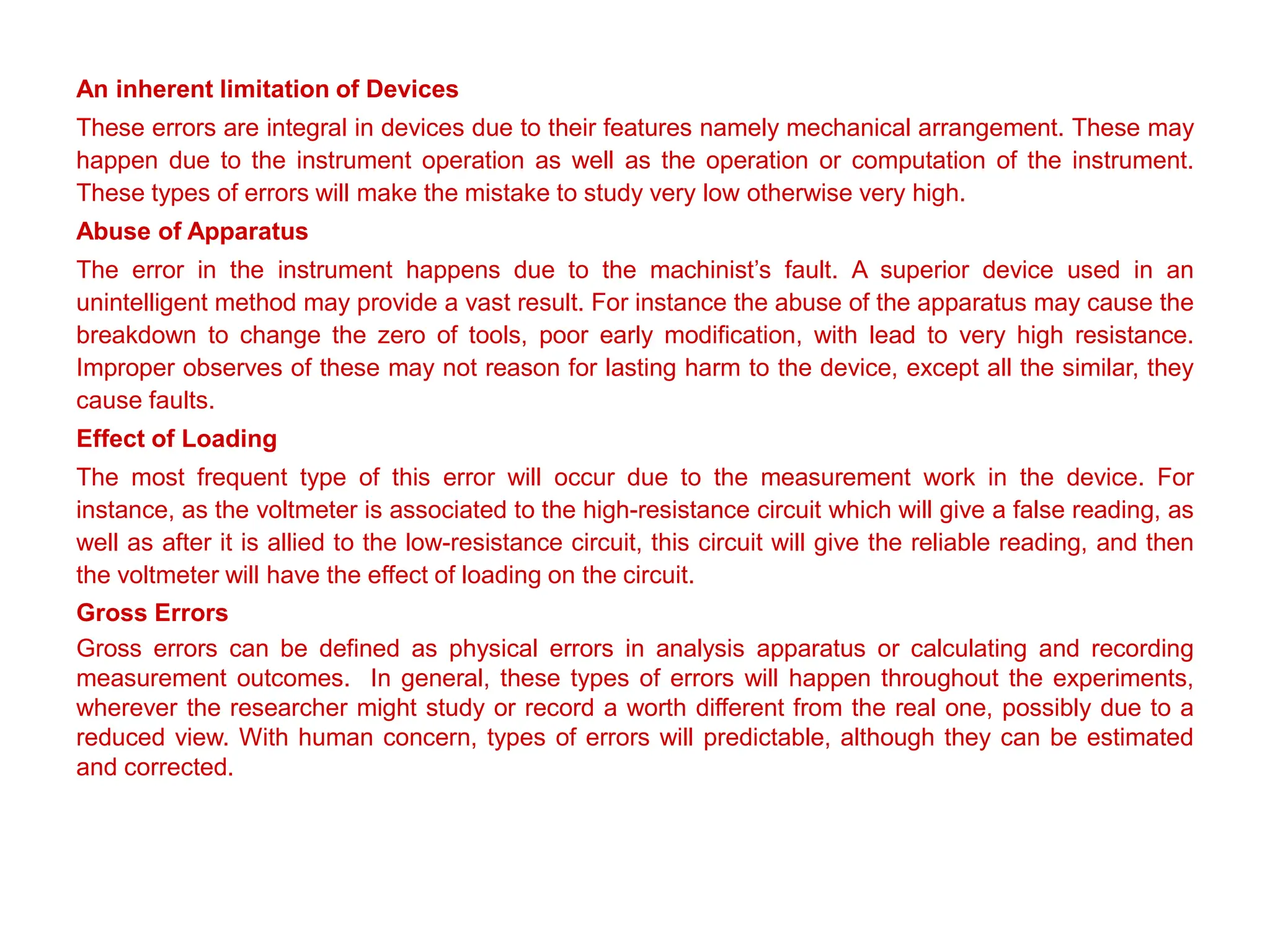 An inherent limitation of Devices
These errors are integral in devices due to their features namely mechanical arrangement. These may
happen due to the instrument operation as well as the operation or computation of the instrument.
These types of errors will make the mistake to study very low otherwise very high.
Abuse of Apparatus
The error in the instrument happens due to the machinist’s fault. A superior device used in an
unintelligent method may provide a vast result. For instance the abuse of the apparatus may cause the
breakdown to change the zero of tools, poor early modification, with lead to very high resistance.
Improper observes of these may not reason for lasting harm to the device, except all the similar, they
cause faults.
Effect of Loading
The most frequent type of this error will occur due to the measurement work in the device. For
instance, as the voltmeter is associated to the high-resistance circuit which will give a false reading, as
well as after it is allied to the low-resistance circuit, this circuit will give the reliable reading, and then
the voltmeter will have the effect of loading on the circuit.
Gross Errors
Gross errors can be defined as physical errors in analysis apparatus or calculating and recording
measurement outcomes. In general, these types of errors will happen throughout the experiments,
wherever the researcher might study or record a worth different from the real one, possibly due to a
reduced view. With human concern, types of errors will predictable, although they can be estimated
and corrected.
 