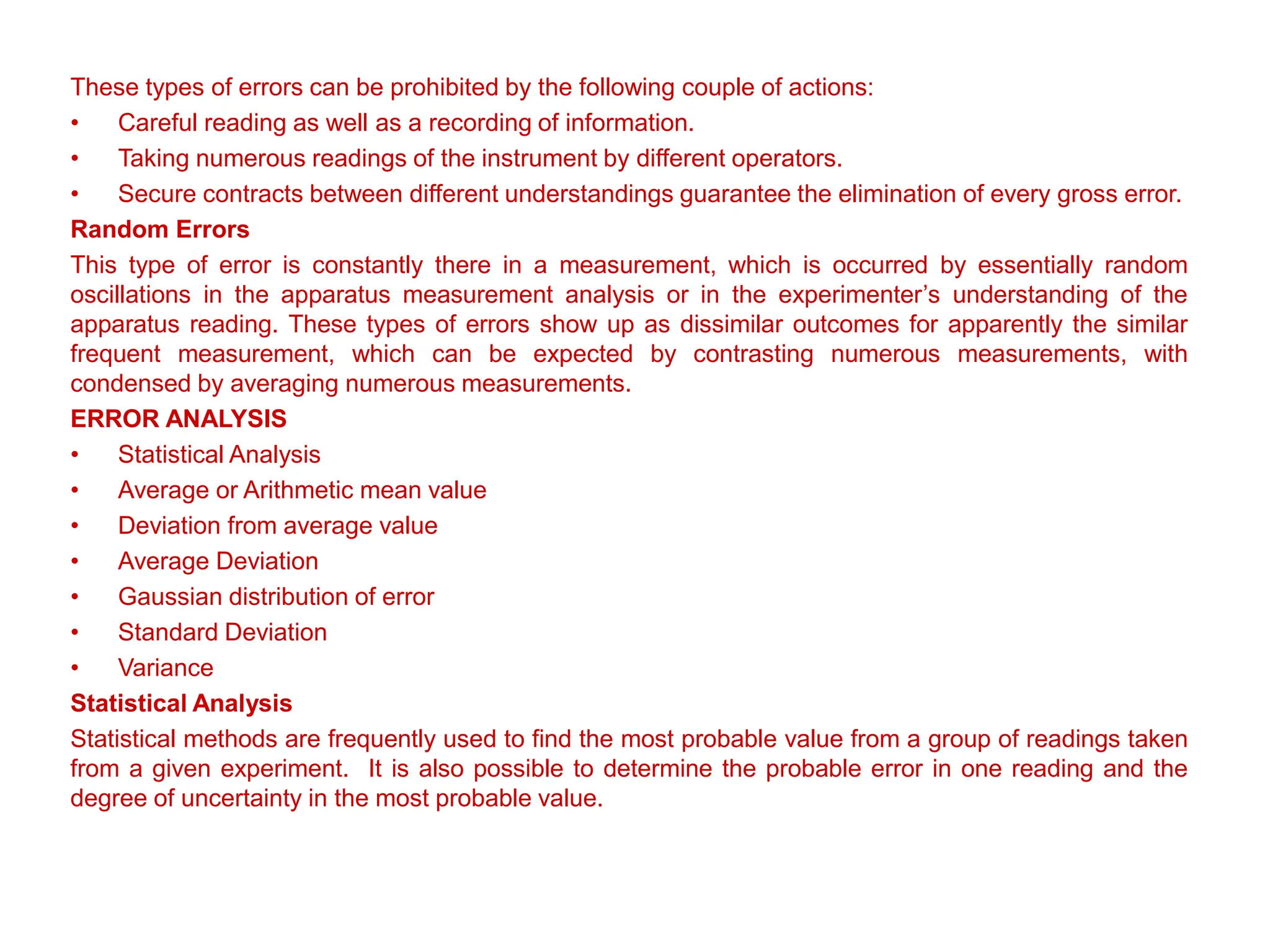 These types of errors can be prohibited by the following couple of actions:
• Careful reading as well as a recording of information.
• Taking numerous readings of the instrument by different operators.
• Secure contracts between different understandings guarantee the elimination of every gross error.
Random Errors
This type of error is constantly there in a measurement, which is occurred by essentially random
oscillations in the apparatus measurement analysis or in the experimenter’s understanding of the
apparatus reading. These types of errors show up as dissimilar outcomes for apparently the similar
frequent measurement, which can be expected by contrasting numerous measurements, with
condensed by averaging numerous measurements.
ERROR ANALYSIS
• Statistical Analysis
• Average or Arithmetic mean value
• Deviation from average value
• Average Deviation
• Gaussian distribution of error
• Standard Deviation
• Variance
Statistical Analysis
Statistical methods are frequently used to find the most probable value from a group of readings taken
from a given experiment. It is also possible to determine the probable error in one reading and the
degree of uncertainty in the most probable value.
 