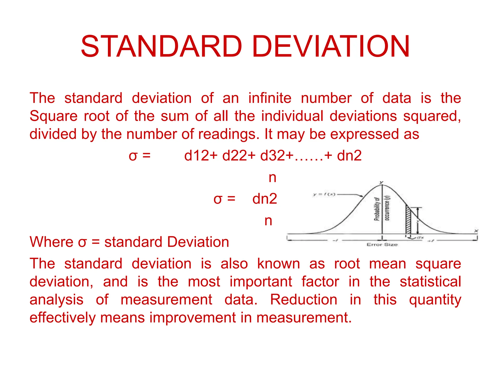 STANDARD DEVIATION
The standard deviation of an infinite number of data is the
Square root of the sum of all the individual deviations squared,
divided by the number of readings. It may be expressed as
σ = d12+ d22+ d32+……+ dn2
n
σ = dn2
n
Where σ = standard Deviation
The standard deviation is also known as root mean square
deviation, and is the most important factor in the statistical
analysis of measurement data. Reduction in this quantity
effectively means improvement in measurement.
 