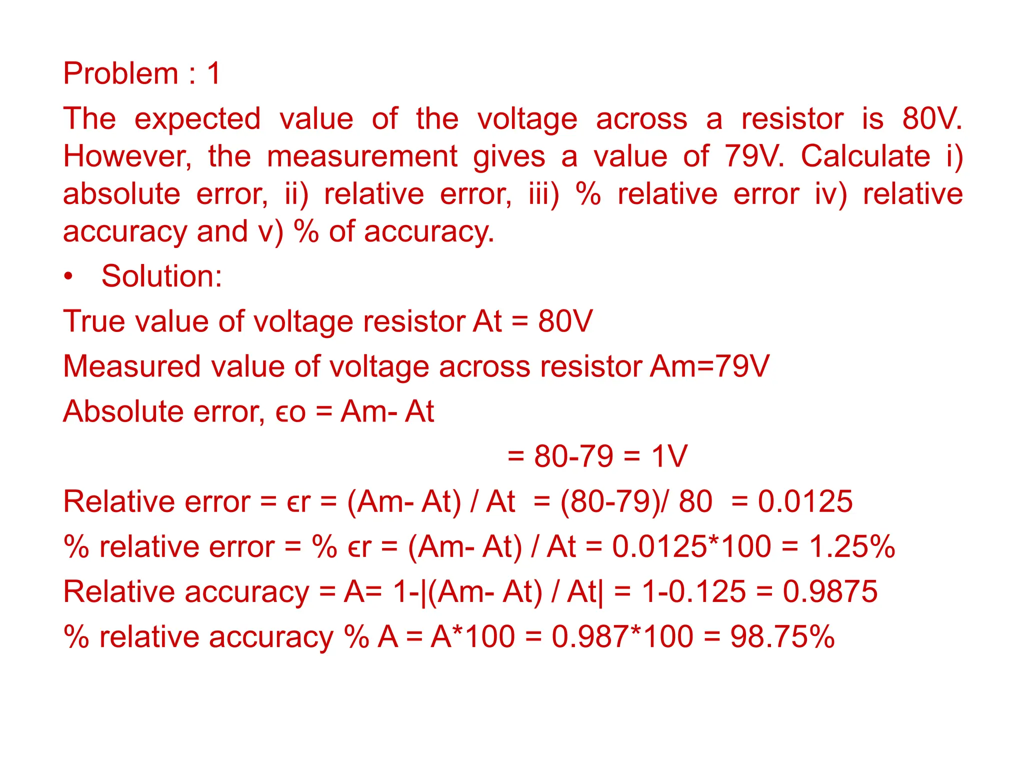Problem : 1
The expected value of the voltage across a resistor is 80V.
However, the measurement gives a value of 79V. Calculate i)
absolute error, ii) relative error, iii) % relative error iv) relative
accuracy and v) % of accuracy.
• Solution:
True value of voltage resistor At = 80V
Measured value of voltage across resistor Am=79V
Absolute error, ϵo = Am- At
= 80-79 = 1V
Relative error = ϵr = (Am- At) / At = (80-79)/ 80 = 0.0125
% relative error = % ϵr = (Am- At) / At = 0.0125*100 = 1.25%
Relative accuracy = A= 1-|(Am- At) / At| = 1-0.125 = 0.9875
% relative accuracy % A = A*100 = 0.987*100 = 98.75%
 