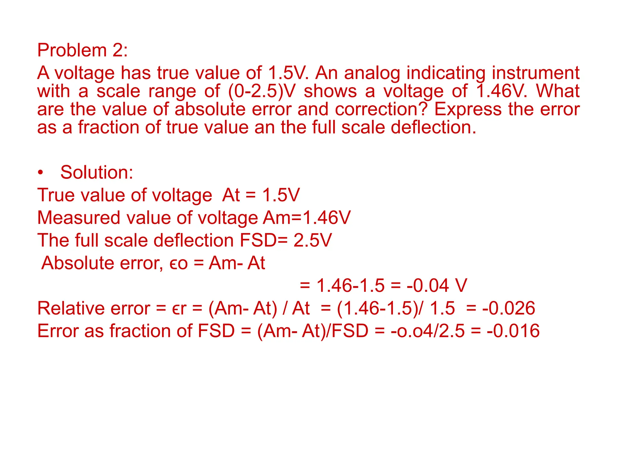 Problem 2:
A voltage has true value of 1.5V. An analog indicating instrument
with a scale range of (0-2.5)V shows a voltage of 1.46V. What
are the value of absolute error and correction? Express the error
as a fraction of true value an the full scale deflection.
• Solution:
True value of voltage At = 1.5V
Measured value of voltage Am=1.46V
The full scale deflection FSD= 2.5V
Absolute error, ϵo = Am- At
= 1.46-1.5 = -0.04 V
Relative error = ϵr = (Am- At) / At = (1.46-1.5)/ 1.5 = -0.026
Error as fraction of FSD = (Am- At)/FSD = -o.o4/2.5 = -0.016
 