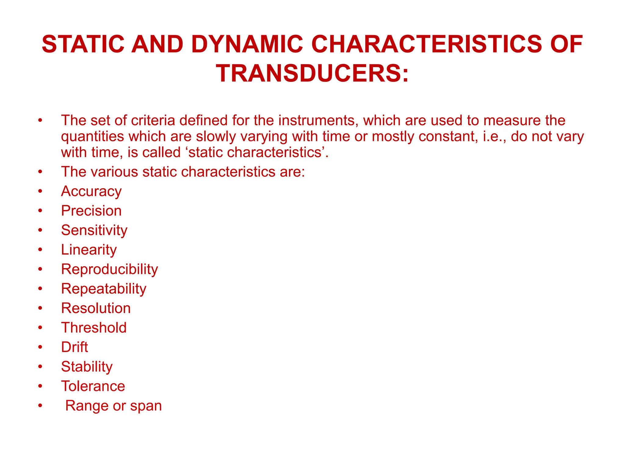STATIC AND DYNAMIC CHARACTERISTICS OF
TRANSDUCERS:
• The set of criteria defined for the instruments, which are used to measure the
quantities which are slowly varying with time or mostly constant, i.e., do not vary
with time, is called ‘static characteristics’.
• The various static characteristics are:
• Accuracy
• Precision
• Sensitivity
• Linearity
• Reproducibility
• Repeatability
• Resolution
• Threshold
• Drift
• Stability
• Tolerance
• Range or span
 