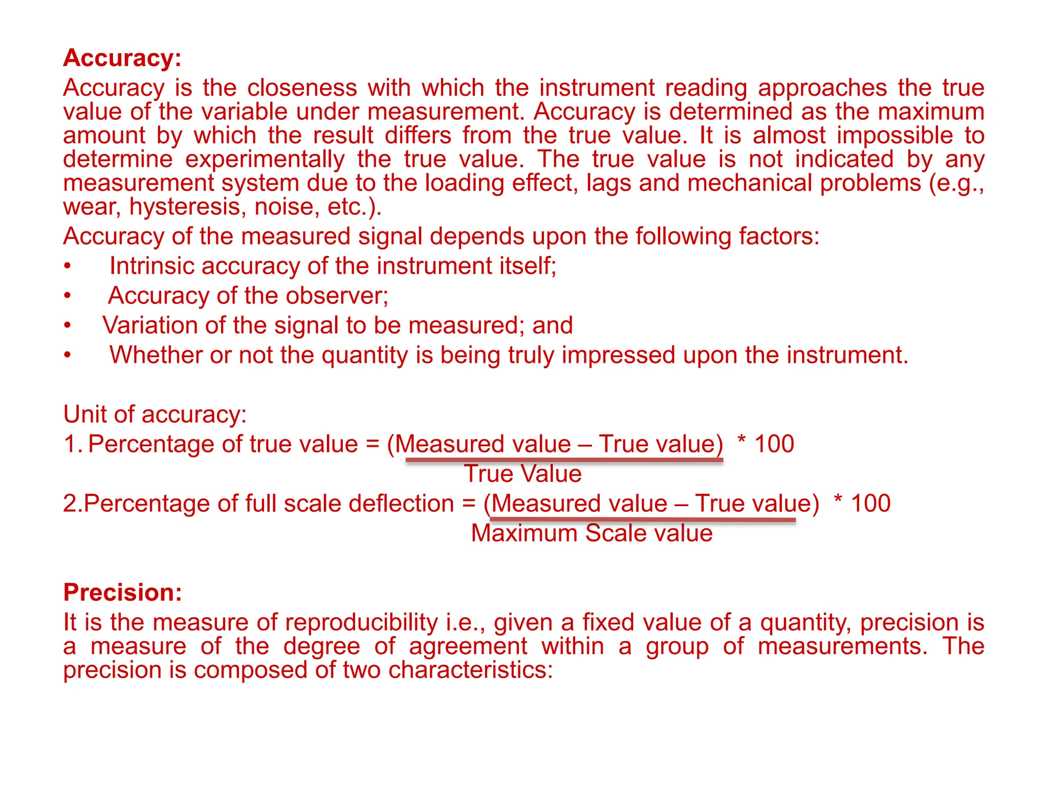 Accuracy:
Accuracy is the closeness with which the instrument reading approaches the true
value of the variable under measurement. Accuracy is determined as the maximum
amount by which the result differs from the true value. It is almost impossible to
determine experimentally the true value. The true value is not indicated by any
measurement system due to the loading effect, lags and mechanical problems (e.g.,
wear, hysteresis, noise, etc.).
Accuracy of the measured signal depends upon the following factors:
• Intrinsic accuracy of the instrument itself;
• Accuracy of the observer;
• Variation of the signal to be measured; and
• Whether or not the quantity is being truly impressed upon the instrument.
Unit of accuracy:
1. Percentage of true value = (Measured value – True value) * 100
True Value
2.Percentage of full scale deflection = (Measured value – True value) * 100
Maximum Scale value
Precision:
It is the measure of reproducibility i.e., given a fixed value of a quantity, precision is
a measure of the degree of agreement within a group of measurements. The
precision is composed of two characteristics:
 