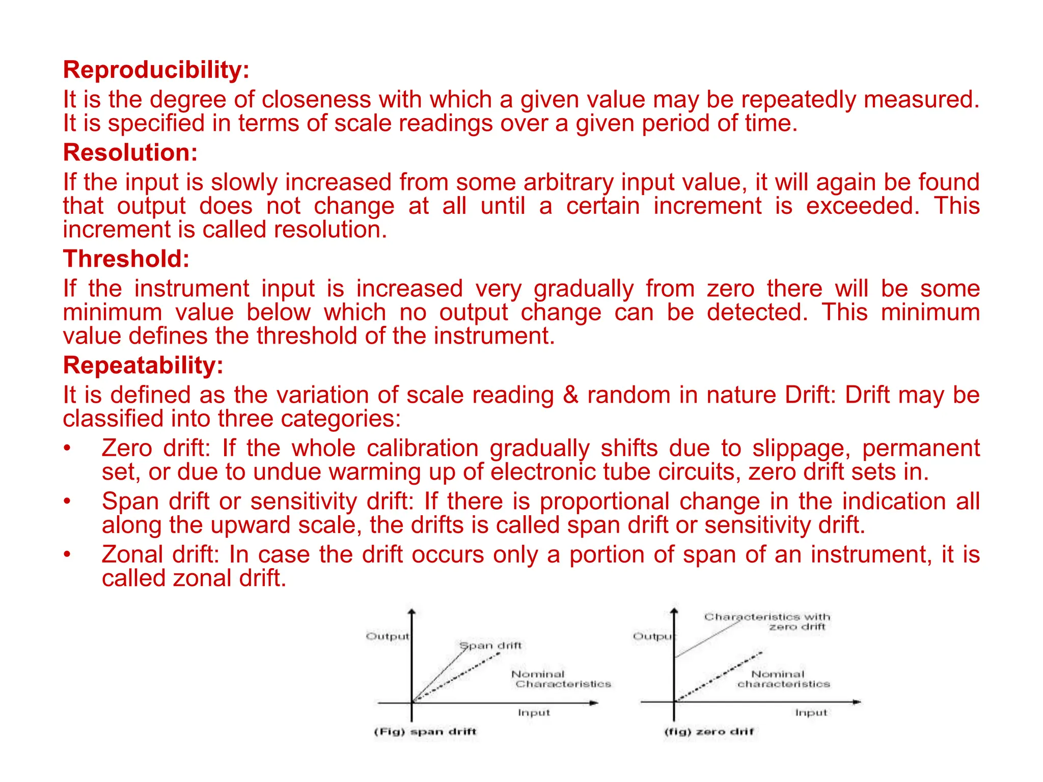 Reproducibility:
It is the degree of closeness with which a given value may be repeatedly measured.
It is specified in terms of scale readings over a given period of time.
Resolution:
If the input is slowly increased from some arbitrary input value, it will again be found
that output does not change at all until a certain increment is exceeded. This
increment is called resolution.
Threshold:
If the instrument input is increased very gradually from zero there will be some
minimum value below which no output change can be detected. This minimum
value defines the threshold of the instrument.
Repeatability:
It is defined as the variation of scale reading & random in nature Drift: Drift may be
classified into three categories:
• Zero drift: If the whole calibration gradually shifts due to slippage, permanent
set, or due to undue warming up of electronic tube circuits, zero drift sets in.
• Span drift or sensitivity drift: If there is proportional change in the indication all
along the upward scale, the drifts is called span drift or sensitivity drift.
• Zonal drift: In case the drift occurs only a portion of span of an instrument, it is
called zonal drift.
 