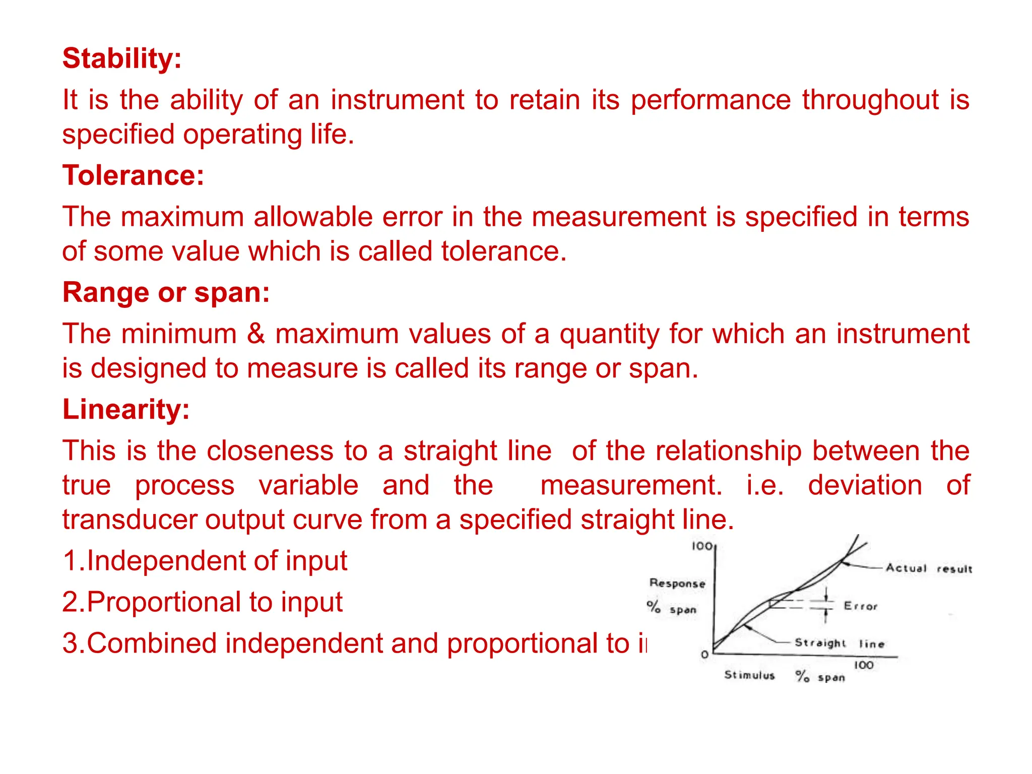 Stability:
It is the ability of an instrument to retain its performance throughout is
specified operating life.
Tolerance:
The maximum allowable error in the measurement is specified in terms
of some value which is called tolerance.
Range or span:
The minimum & maximum values of a quantity for which an instrument
is designed to measure is called its range or span.
Linearity:
This is the closeness to a straight line of the relationship between the
true process variable and the measurement. i.e. deviation of
transducer output curve from a specified straight line.
1.Independent of input
2.Proportional to input
3.Combined independent and proportional to input
 