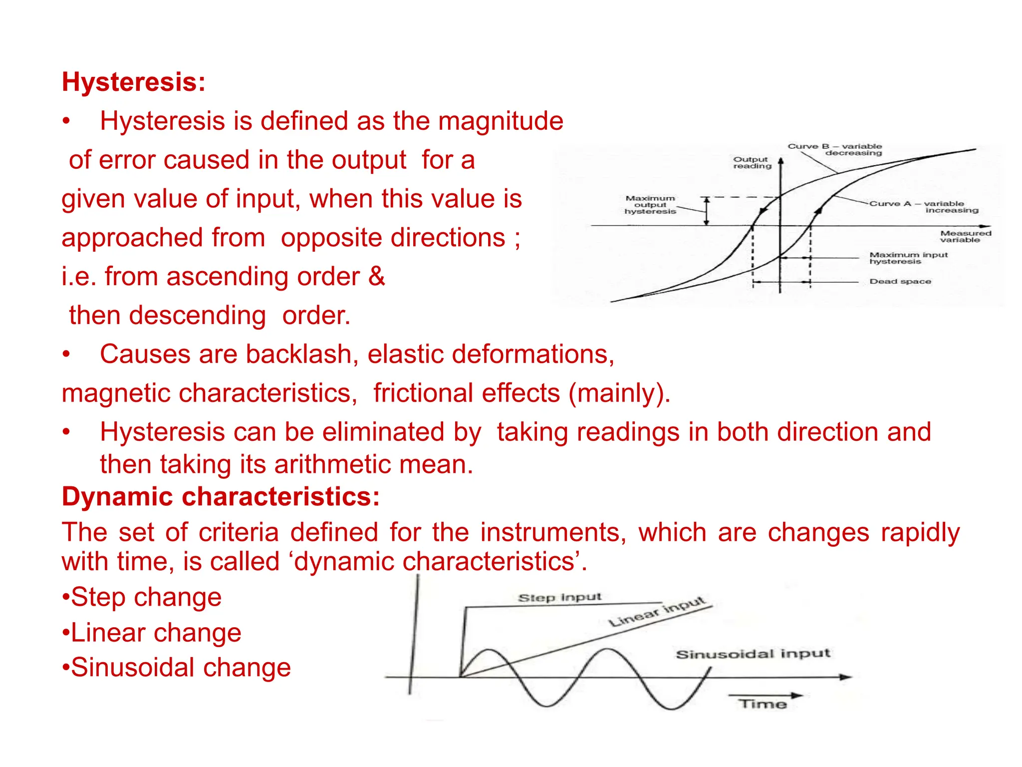 Hysteresis:
• Hysteresis is defined as the magnitude
of error caused in the output for a
given value of input, when this value is
approached from opposite directions ;
i.e. from ascending order &
then descending order.
• Causes are backlash, elastic deformations,
magnetic characteristics, frictional effects (mainly).
• Hysteresis can be eliminated by taking readings in both direction and
then taking its arithmetic mean.
Dynamic characteristics:
The set of criteria defined for the instruments, which are changes rapidly
with time, is called ‘dynamic characteristics’.
•Step change
•Linear change
•Sinusoidal change
 